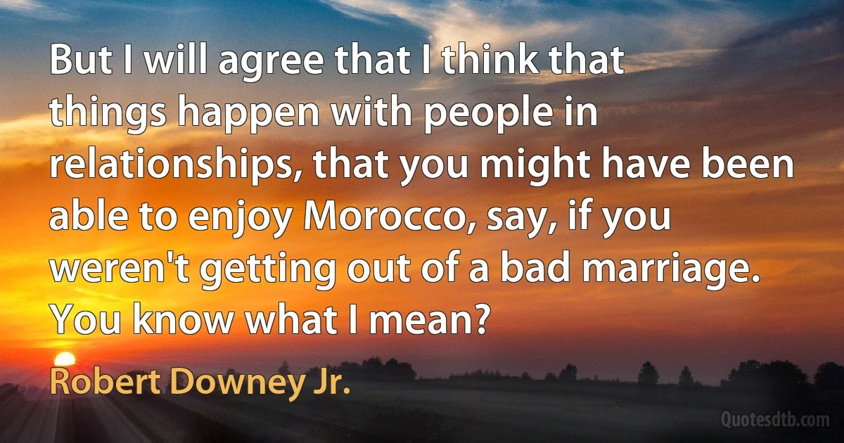 But I will agree that I think that things happen with people in relationships, that you might have been able to enjoy Morocco, say, if you weren't getting out of a bad marriage. You know what I mean? (Robert Downey Jr.)