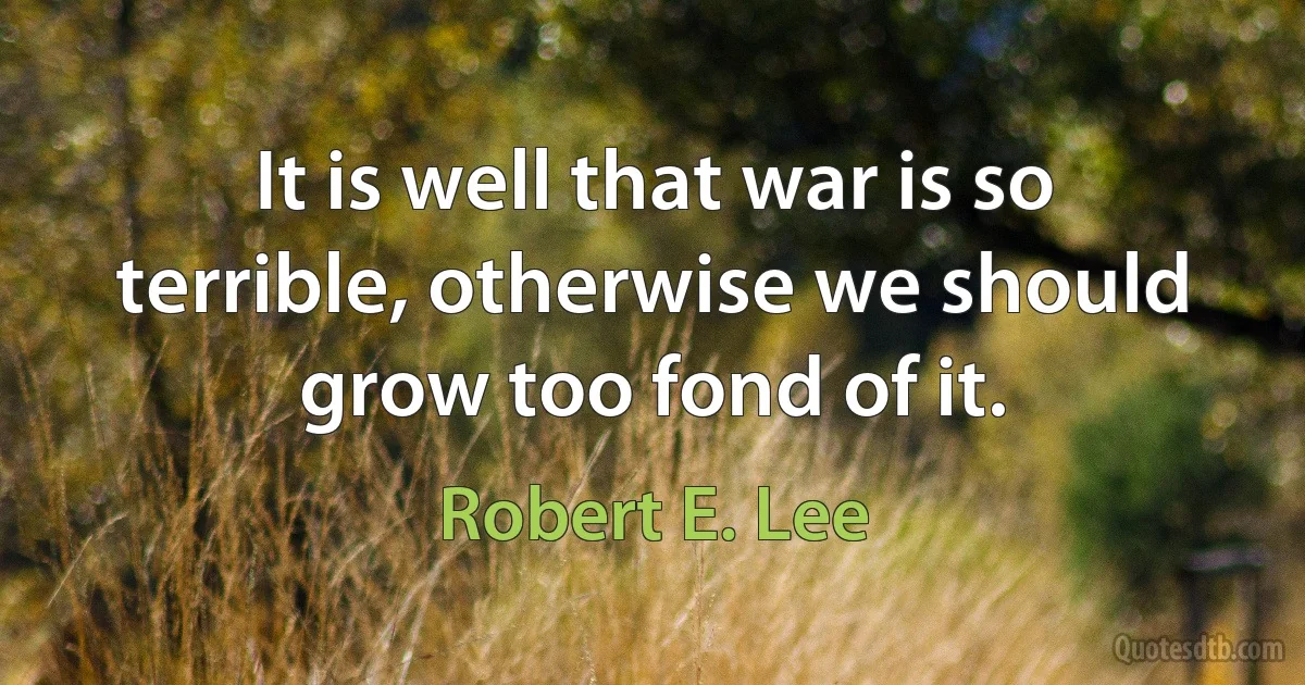 It is well that war is so terrible, otherwise we should grow too fond of it. (Robert E. Lee)