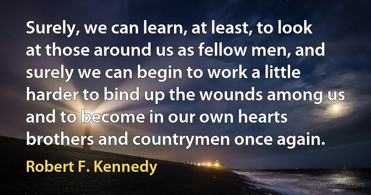 Surely, we can learn, at least, to look at those around us as fellow men, and surely we can begin to work a little harder to bind up the wounds among us and to become in our own hearts brothers and countrymen once again. (Robert F. Kennedy)