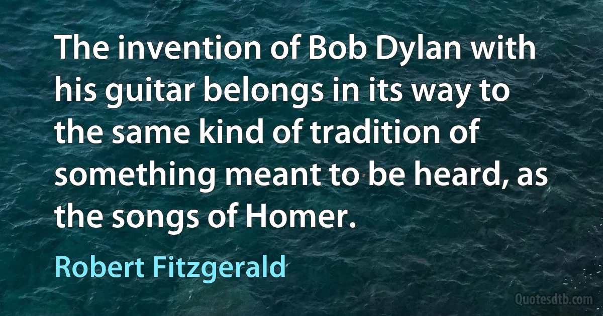 The invention of Bob Dylan with his guitar belongs in its way to the same kind of tradition of something meant to be heard, as the songs of Homer. (Robert Fitzgerald)