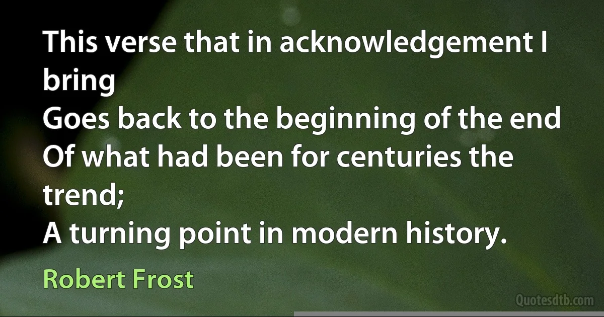 This verse that in acknowledgement I bring
Goes back to the beginning of the end
Of what had been for centuries the trend;
A turning point in modern history. (Robert Frost)