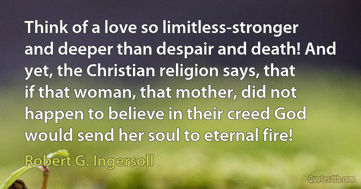 Think of a love so limitless-stronger and deeper than despair and death! And yet, the Christian religion says, that if that woman, that mother, did not happen to believe in their creed God would send her soul to eternal fire! (Robert G. Ingersoll)