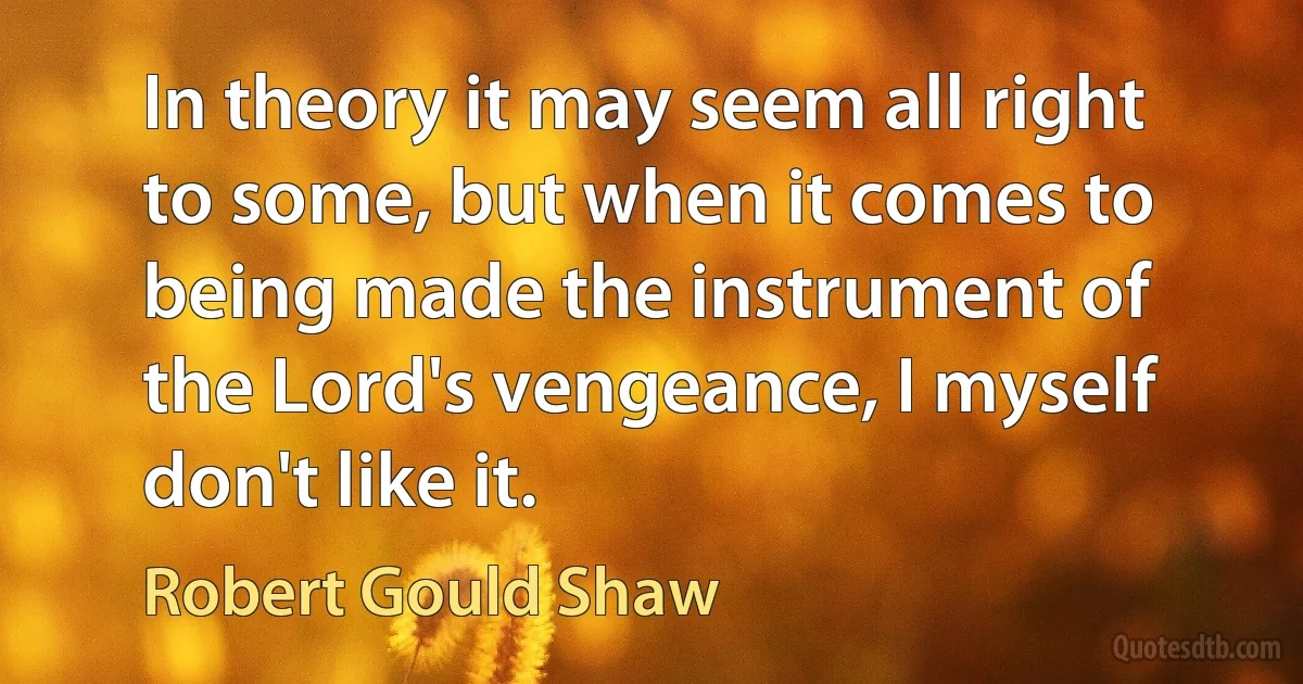 In theory it may seem all right to some, but when it comes to being made the instrument of the Lord's vengeance, I myself don't like it. (Robert Gould Shaw)