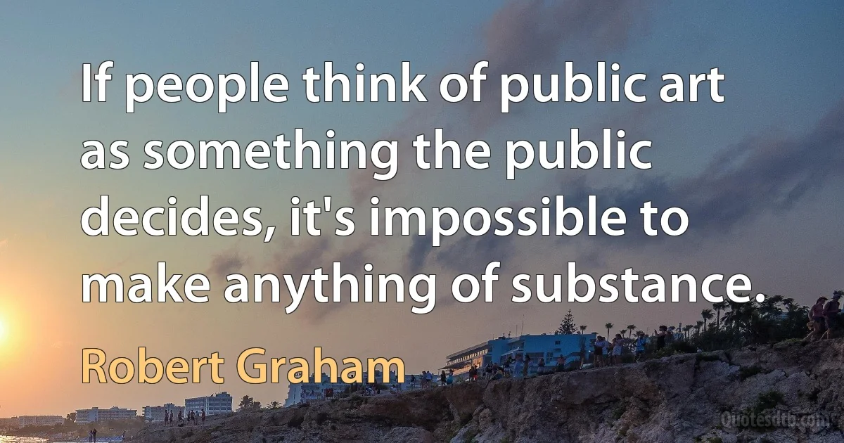 If people think of public art as something the public decides, it's impossible to make anything of substance. (Robert Graham)