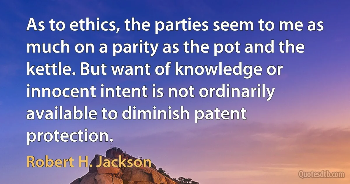 As to ethics, the parties seem to me as much on a parity as the pot and the kettle. But want of knowledge or innocent intent is not ordinarily available to diminish patent protection. (Robert H. Jackson)