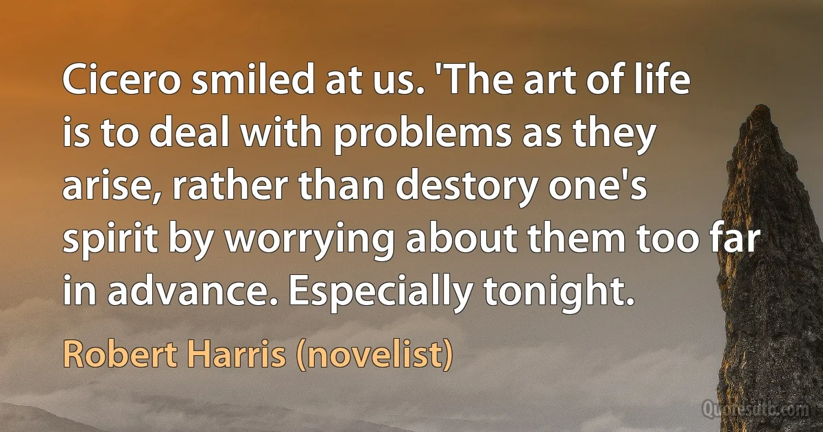 Cicero smiled at us. 'The art of life is to deal with problems as they arise, rather than destory one's spirit by worrying about them too far in advance. Especially tonight. (Robert Harris (novelist))