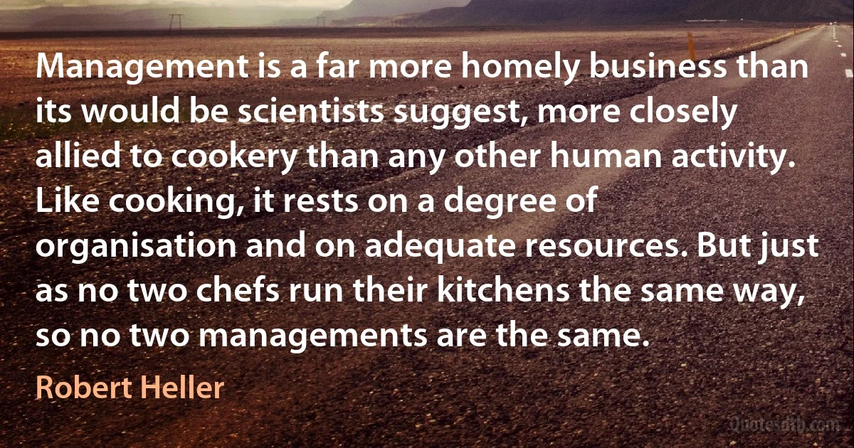 Management is a far more homely business than its would be scientists suggest, more closely allied to cookery than any other human activity. Like cooking, it rests on a degree of organisation and on adequate resources. But just as no two chefs run their kitchens the same way, so no two managements are the same. (Robert Heller)