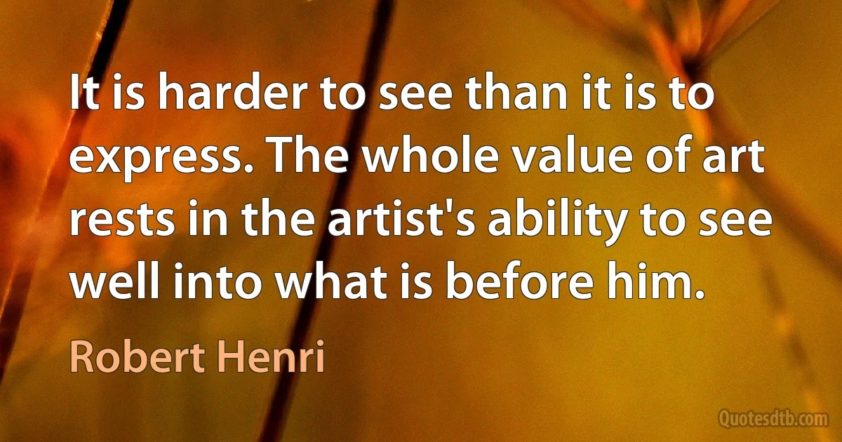 It is harder to see than it is to express. The whole value of art rests in the artist's ability to see well into what is before him. (Robert Henri)