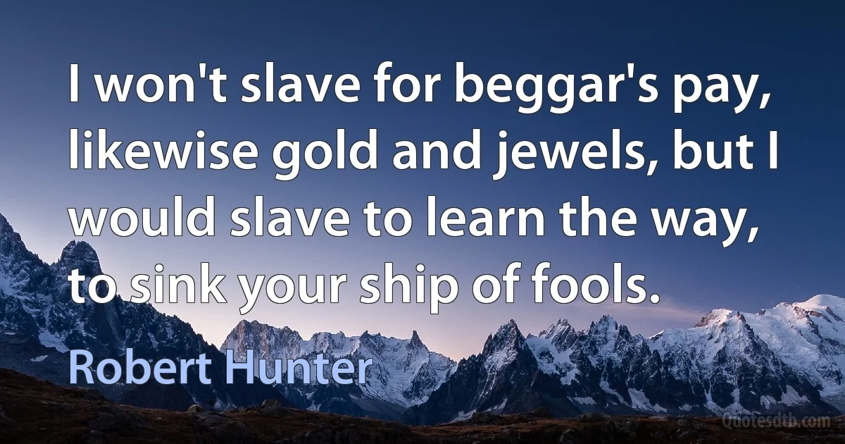 I won't slave for beggar's pay, likewise gold and jewels, but I would slave to learn the way, to sink your ship of fools. (Robert Hunter)