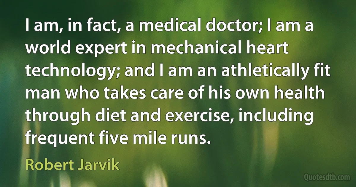 I am, in fact, a medical doctor; I am a world expert in mechanical heart technology; and I am an athletically fit man who takes care of his own health through diet and exercise, including frequent five mile runs. (Robert Jarvik)