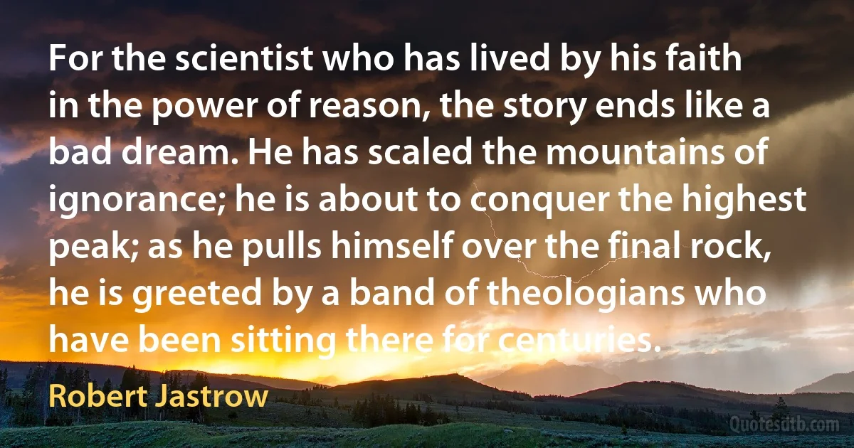 For the scientist who has lived by his faith in the power of reason, the story ends like a bad dream. He has scaled the mountains of ignorance; he is about to conquer the highest peak; as he pulls himself over the final rock, he is greeted by a band of theologians who have been sitting there for centuries. (Robert Jastrow)