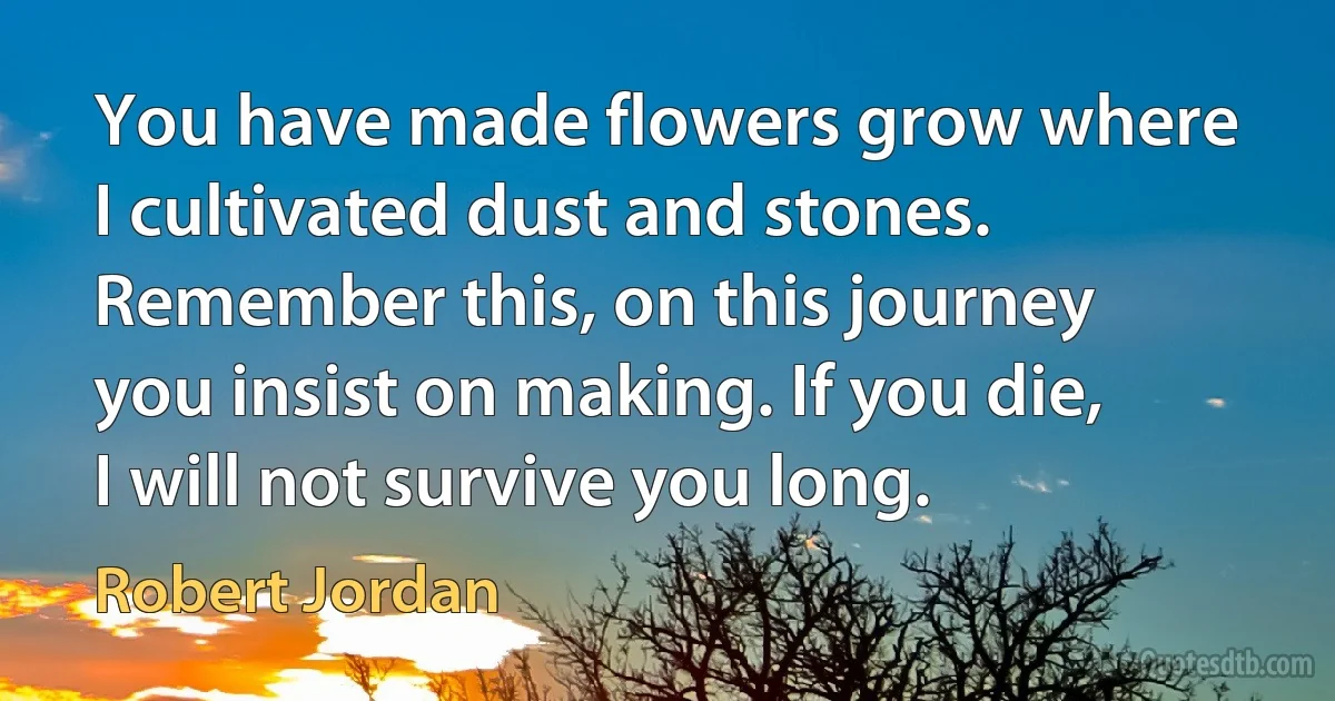 You have made flowers grow where I cultivated dust and stones. Remember this, on this journey you insist on making. If you die, I will not survive you long. (Robert Jordan)