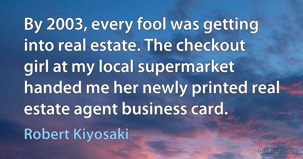 By 2003, every fool was getting into real estate. The checkout girl at my local supermarket handed me her newly printed real estate agent business card. (Robert Kiyosaki)