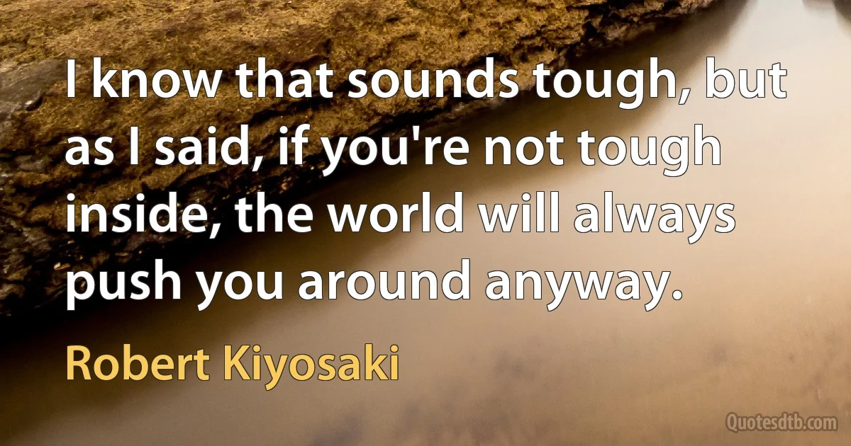 I know that sounds tough, but as I said, if you're not tough inside, the world will always push you around anyway. (Robert Kiyosaki)