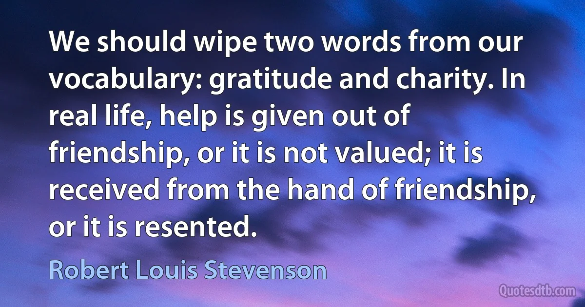 We should wipe two words from our vocabulary: gratitude and charity. In real life, help is given out of friendship, or it is not valued; it is received from the hand of friendship, or it is resented. (Robert Louis Stevenson)