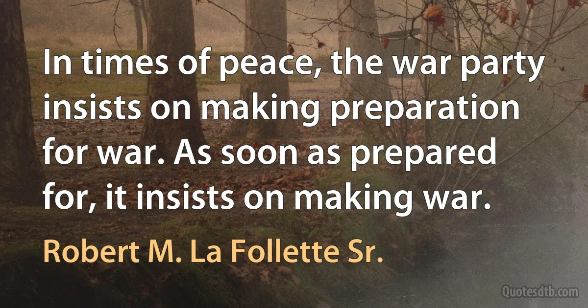 In times of peace, the war party insists on making preparation for war. As soon as prepared for, it insists on making war. (Robert M. La Follette Sr.)