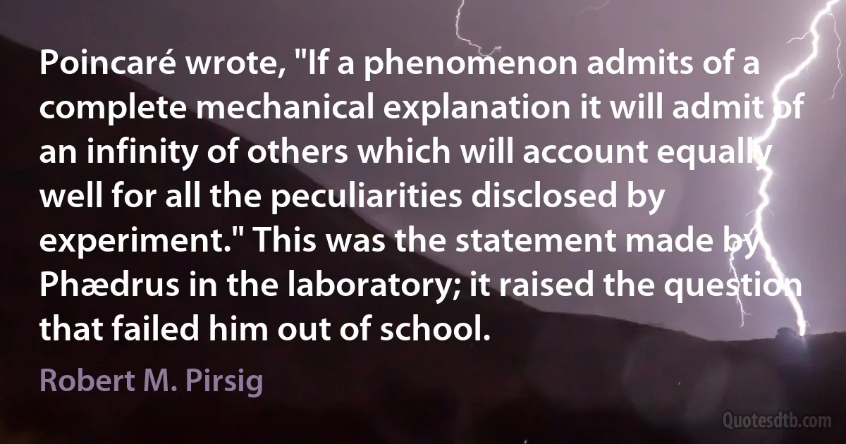 Poincaré wrote, "If a phenomenon admits of a complete mechanical explanation it will admit of an infinity of others which will account equally well for all the peculiarities disclosed by experiment." This was the statement made by Phædrus in the laboratory; it raised the question that failed him out of school. (Robert M. Pirsig)