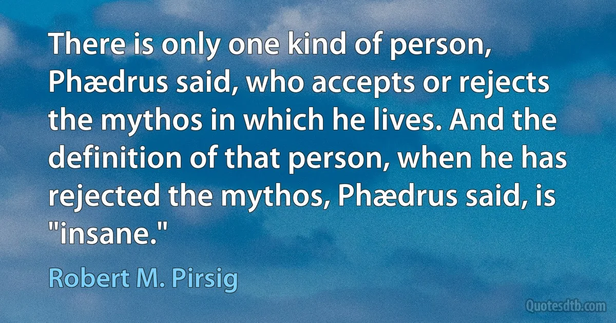 There is only one kind of person, Phædrus said, who accepts or rejects the mythos in which he lives. And the definition of that person, when he has rejected the mythos, Phædrus said, is "insane." (Robert M. Pirsig)