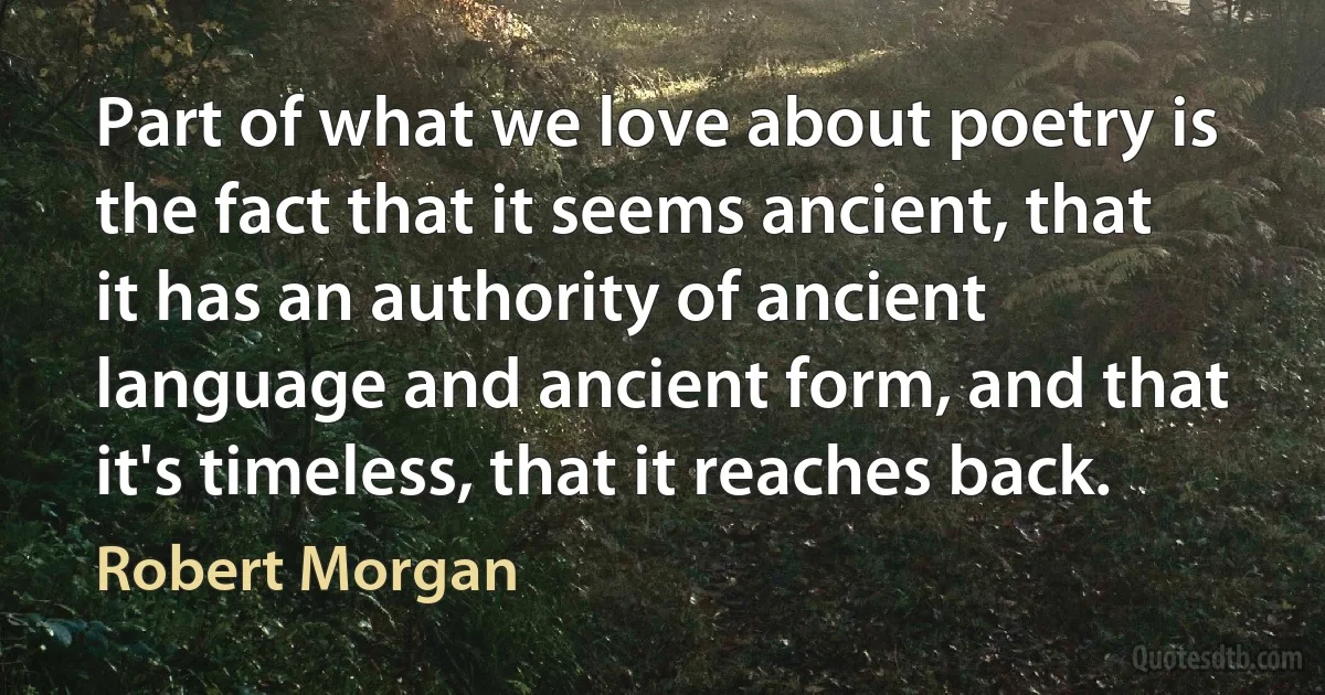 Part of what we love about poetry is the fact that it seems ancient, that it has an authority of ancient language and ancient form, and that it's timeless, that it reaches back. (Robert Morgan)