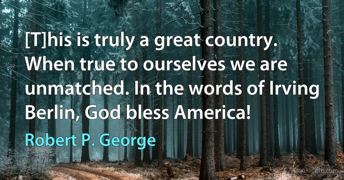 [T]his is truly a great country. When true to ourselves we are unmatched. In the words of Irving Berlin, God bless America! (Robert P. George)