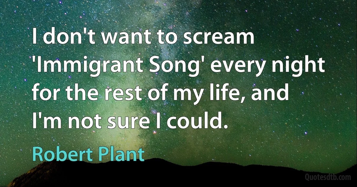 I don't want to scream 'Immigrant Song' every night for the rest of my life, and I'm not sure I could. (Robert Plant)