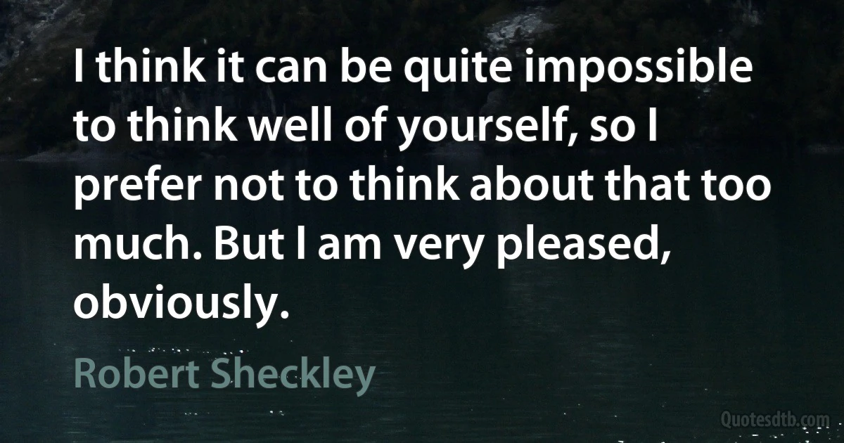 I think it can be quite impossible to think well of yourself, so I prefer not to think about that too much. But I am very pleased, obviously. (Robert Sheckley)