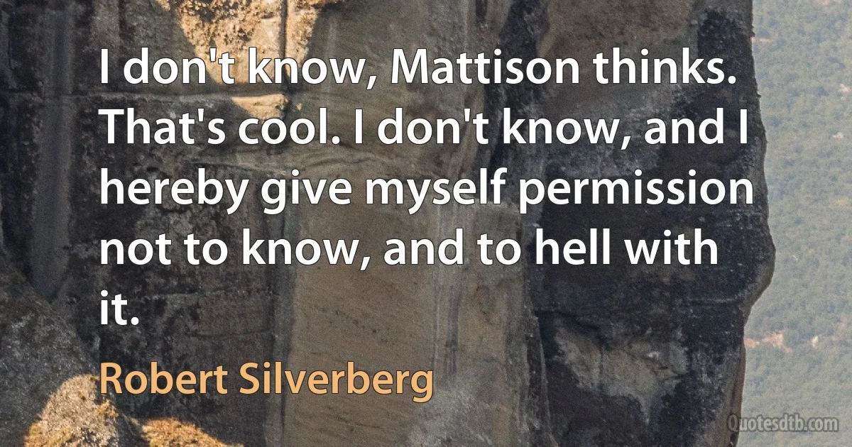 I don't know, Mattison thinks. That's cool. I don't know, and I hereby give myself permission not to know, and to hell with it. (Robert Silverberg)