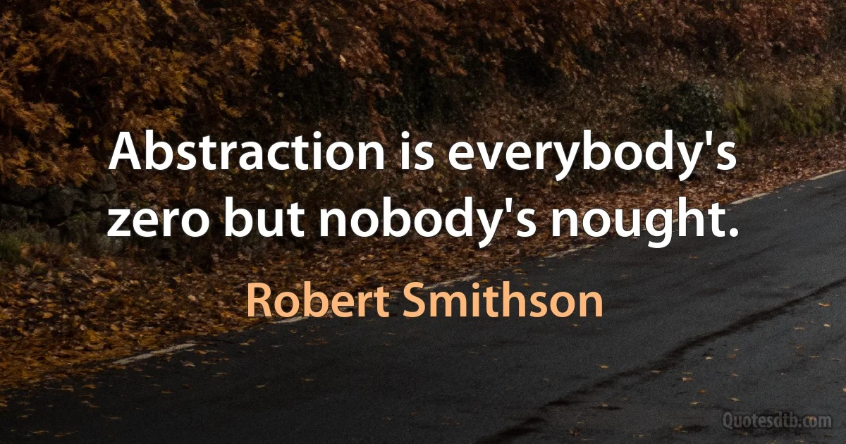 Abstraction is everybody's zero but nobody's nought. (Robert Smithson)