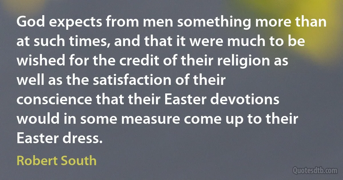 God expects from men something more than at such times, and that it were much to be wished for the credit of their religion as well as the satisfaction of their conscience that their Easter devotions would in some measure come up to their Easter dress. (Robert South)