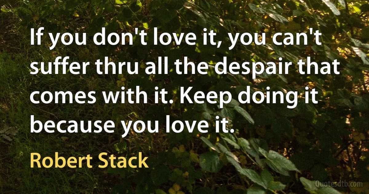 If you don't love it, you can't suffer thru all the despair that comes with it. Keep doing it because you love it. (Robert Stack)