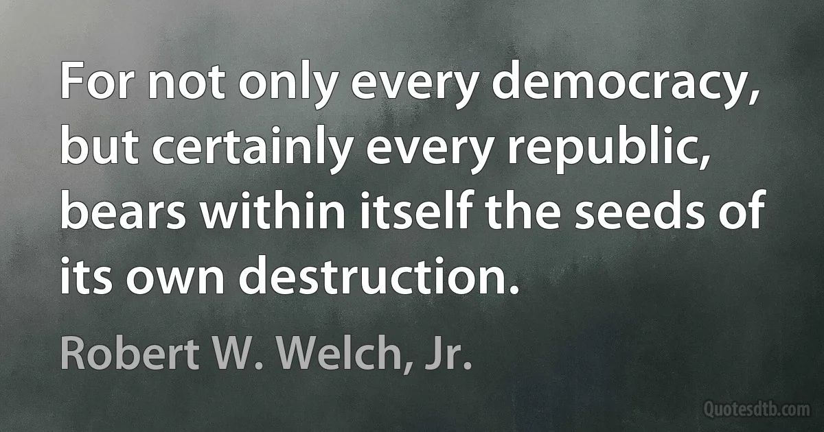 For not only every democracy, but certainly every republic, bears within itself the seeds of its own destruction. (Robert W. Welch, Jr.)