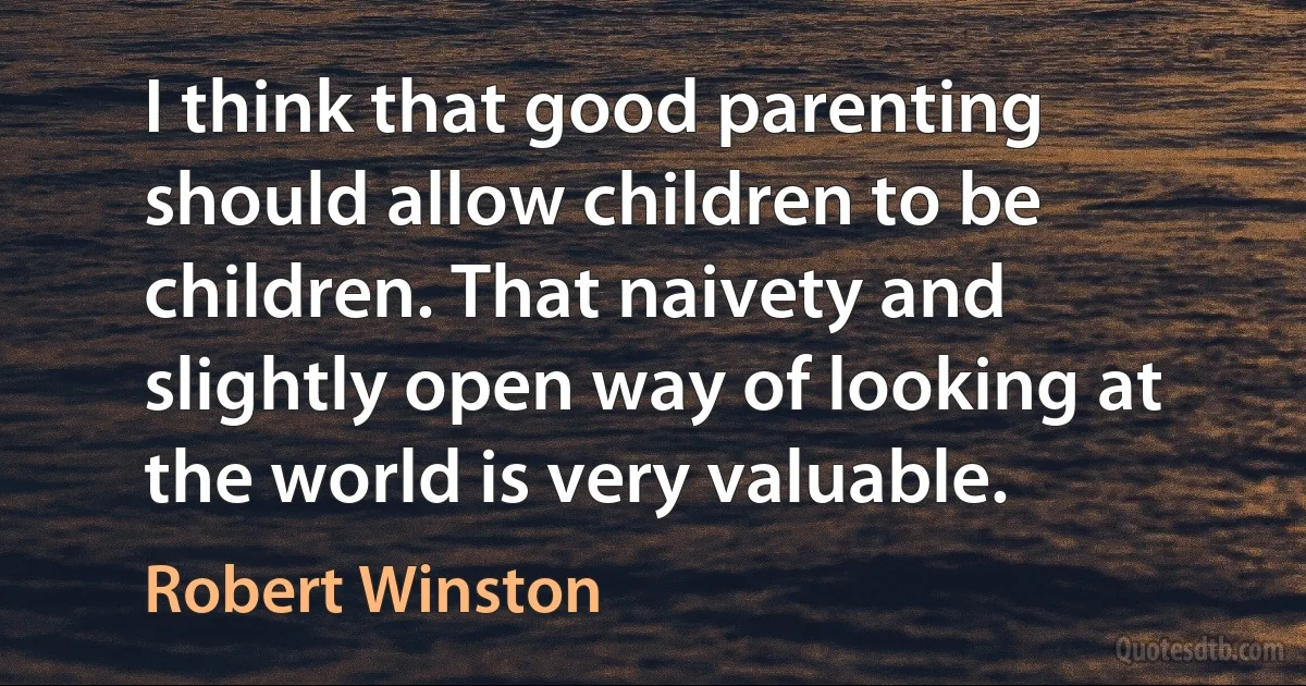 I think that good parenting should allow children to be children. That naivety and slightly open way of looking at the world is very valuable. (Robert Winston)