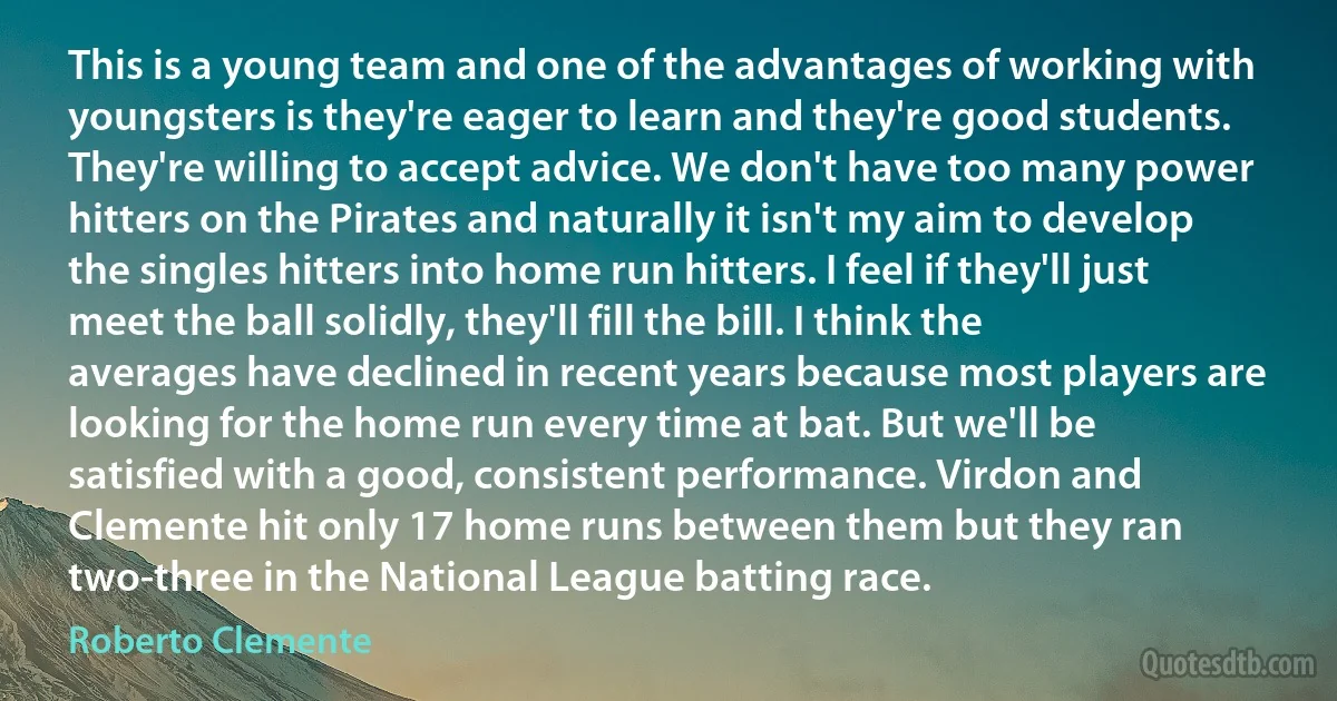 This is a young team and one of the advantages of working with youngsters is they're eager to learn and they're good students. They're willing to accept advice. We don't have too many power hitters on the Pirates and naturally it isn't my aim to develop the singles hitters into home run hitters. I feel if they'll just meet the ball solidly, they'll fill the bill. I think the averages have declined in recent years because most players are looking for the home run every time at bat. But we'll be satisfied with a good, consistent performance. Virdon and Clemente hit only 17 home runs between them but they ran two-three in the National League batting race. (Roberto Clemente)