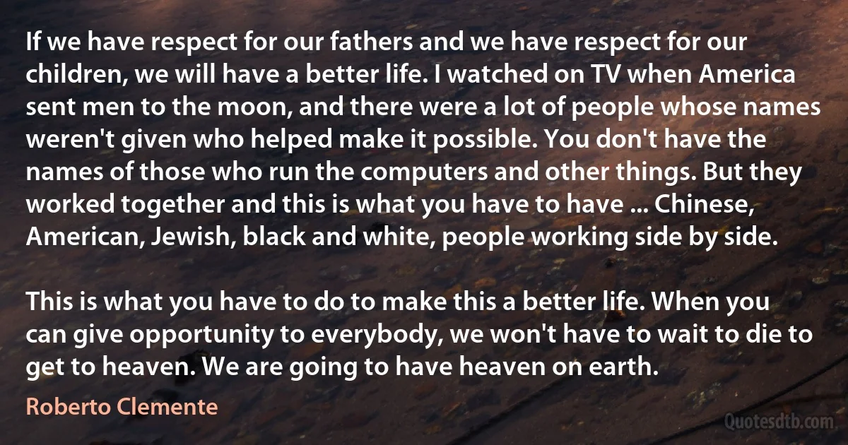 If we have respect for our fathers and we have respect for our children, we will have a better life. I watched on TV when America sent men to the moon, and there were a lot of people whose names weren't given who helped make it possible. You don't have the names of those who run the computers and other things. But they worked together and this is what you have to have ... Chinese, American, Jewish, black and white, people working side by side.

This is what you have to do to make this a better life. When you can give opportunity to everybody, we won't have to wait to die to get to heaven. We are going to have heaven on earth. (Roberto Clemente)