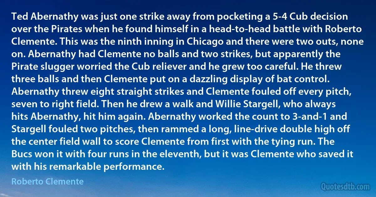 Ted Abernathy was just one strike away from pocketing a 5-4 Cub decision over the Pirates when he found himself in a head-to-head battle with Roberto Clemente. This was the ninth inning in Chicago and there were two outs, none on. Abernathy had Clemente no balls and two strikes, but apparently the Pirate slugger worried the Cub reliever and he grew too careful. He threw three balls and then Clemente put on a dazzling display of bat control. Abernathy threw eight straight strikes and Clemente fouled off every pitch, seven to right field. Then he drew a walk and Willie Stargell, who always hits Abernathy, hit him again. Abernathy worked the count to 3-and-1 and Stargell fouled two pitches, then rammed a long, line-drive double high off the center field wall to score Clemente from first with the tying run. The Bucs won it with four runs in the eleventh, but it was Clemente who saved it with his remarkable performance. (Roberto Clemente)