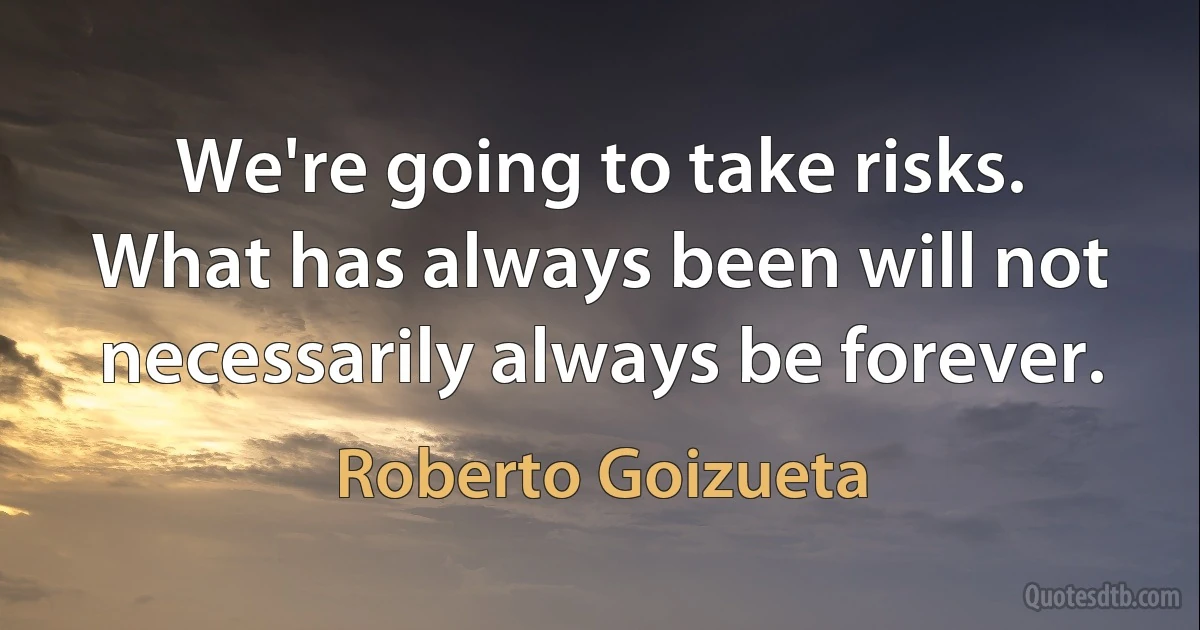 We're going to take risks. What has always been will not necessarily always be forever. (Roberto Goizueta)