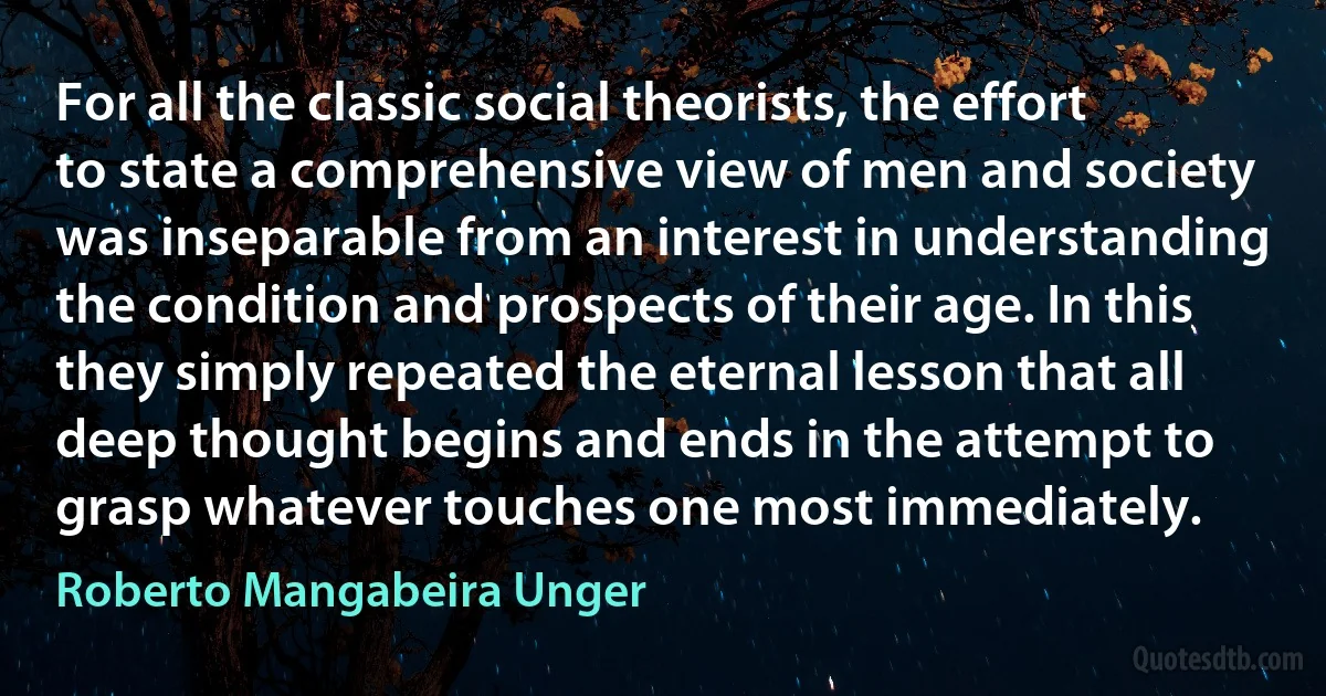 For all the classic social theorists, the effort to state a comprehensive view of men and society was inseparable from an interest in understanding the condition and prospects of their age. In this they simply repeated the eternal lesson that all deep thought begins and ends in the attempt to grasp whatever touches one most immediately. (Roberto Mangabeira Unger)