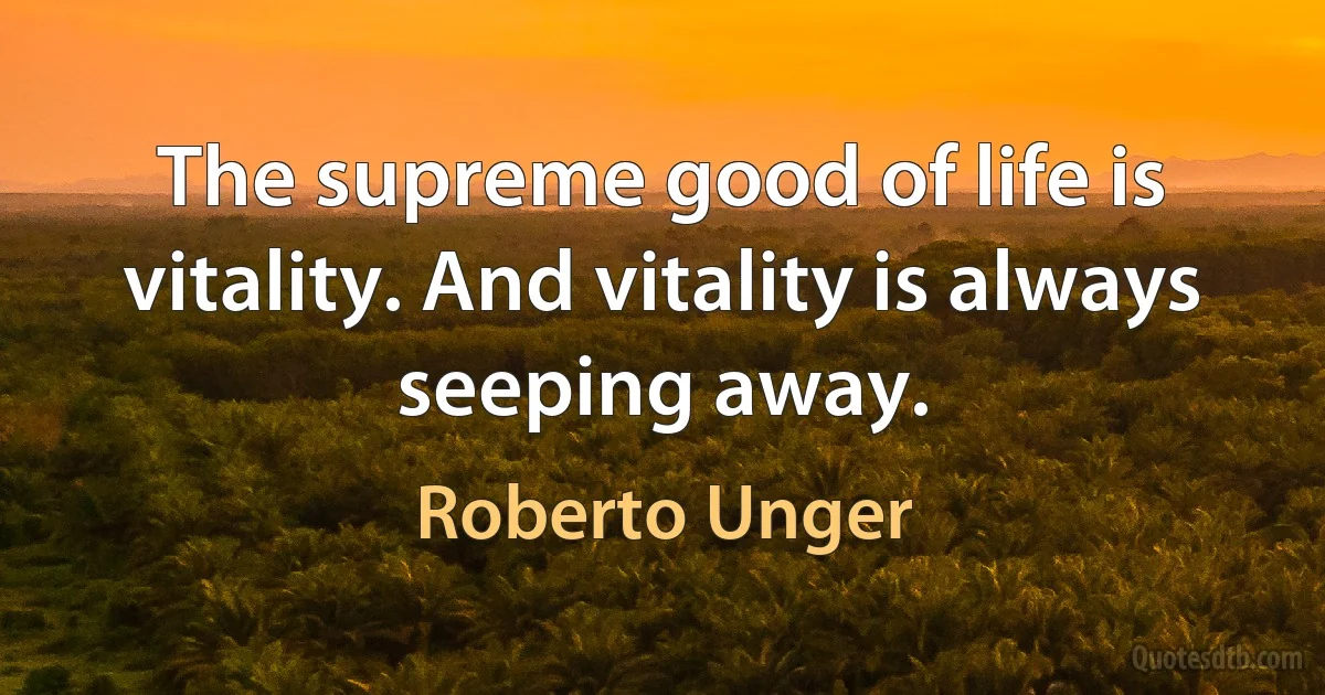 The supreme good of life is vitality. And vitality is always seeping away. (Roberto Unger)