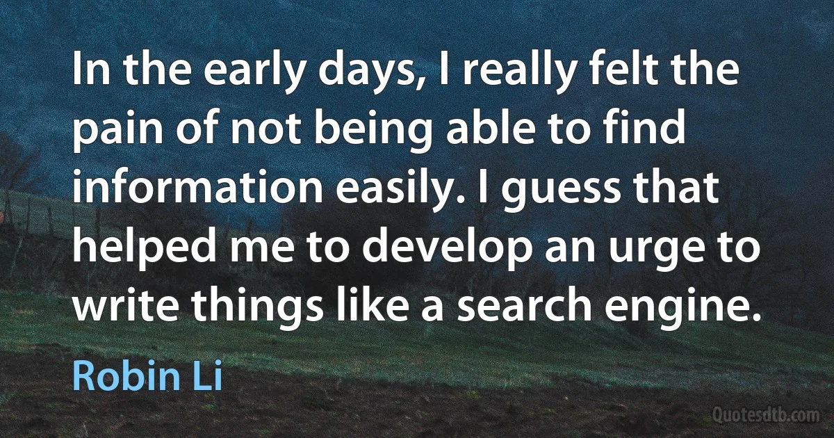 In the early days, I really felt the pain of not being able to find information easily. I guess that helped me to develop an urge to write things like a search engine. (Robin Li)