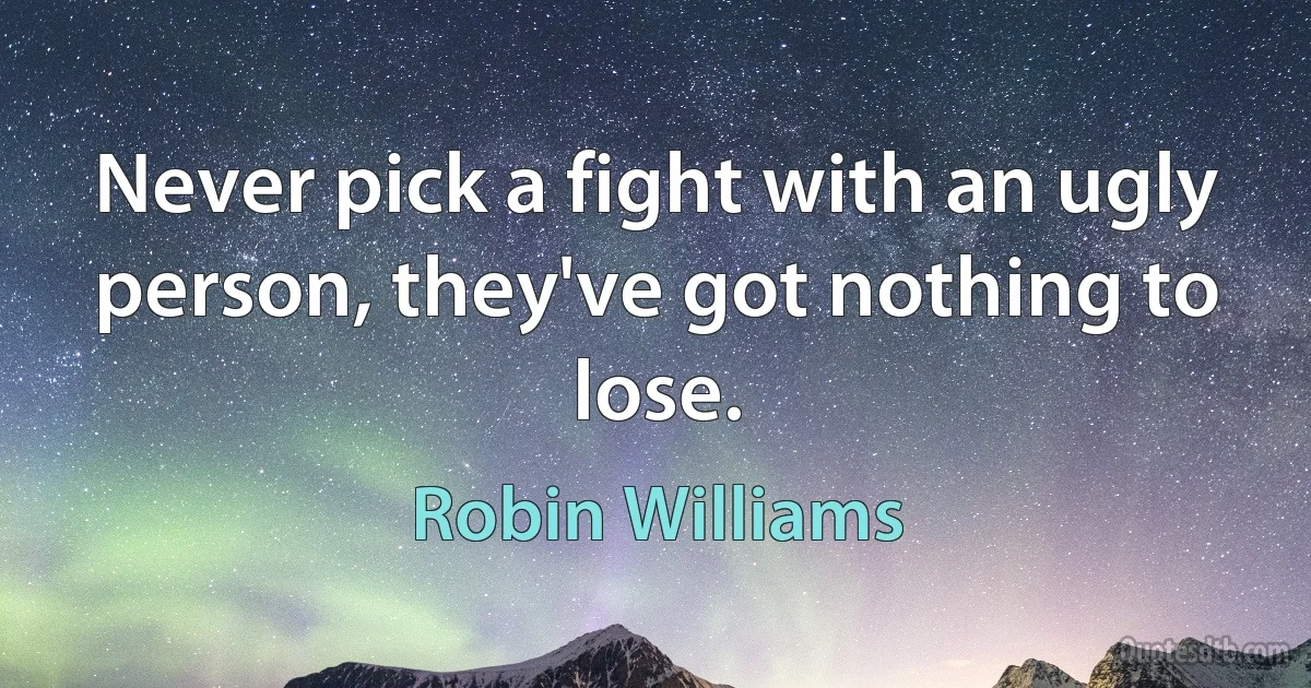 Never pick a fight with an ugly person, they've got nothing to lose. (Robin Williams)