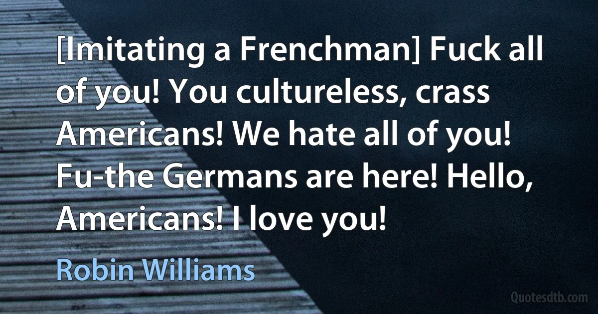 [Imitating a Frenchman] Fuck all of you! You cultureless, crass Americans! We hate all of you! Fu-the Germans are here! Hello, Americans! I love you! (Robin Williams)