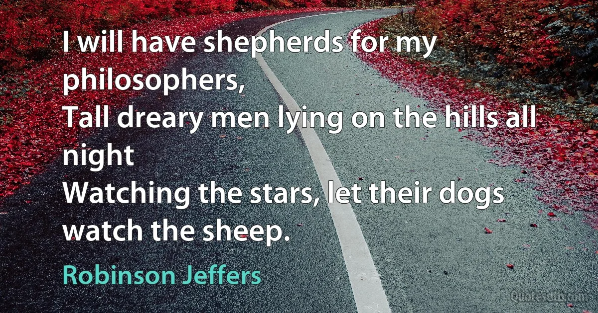 I will have shepherds for my philosophers,
Tall dreary men lying on the hills all night
Watching the stars, let their dogs watch the sheep. (Robinson Jeffers)