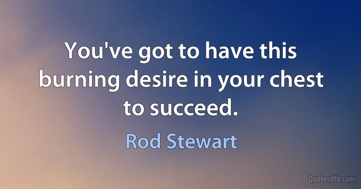 You've got to have this burning desire in your chest to succeed. (Rod Stewart)