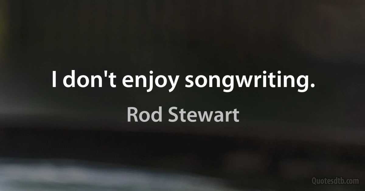 I don't enjoy songwriting. (Rod Stewart)