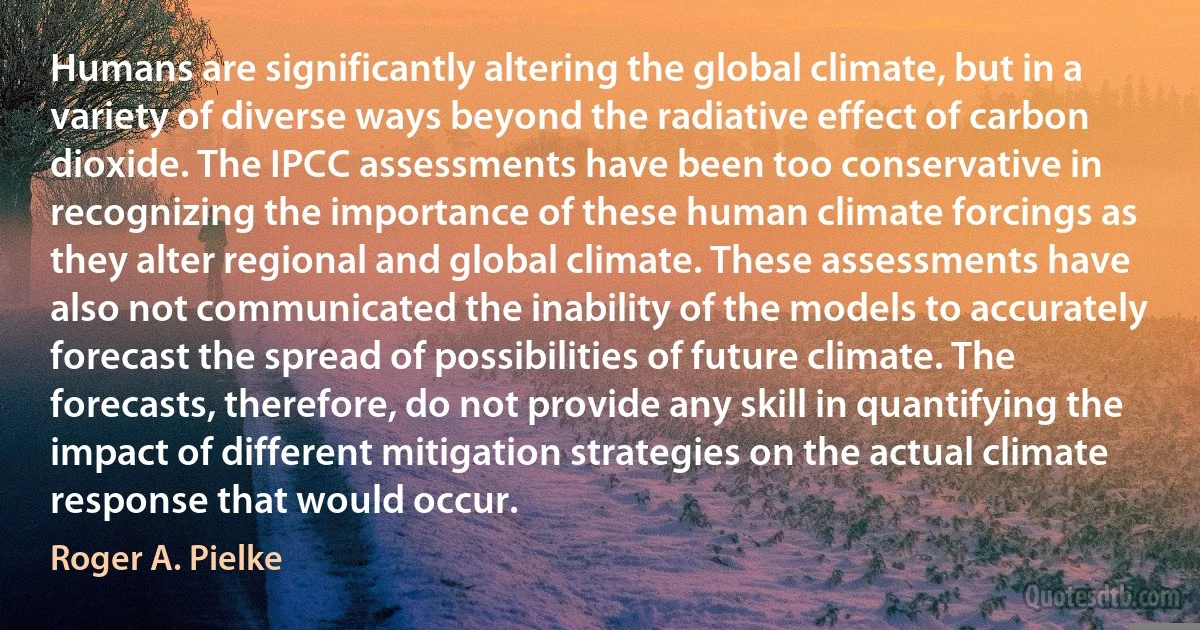 Humans are significantly altering the global climate, but in a variety of diverse ways beyond the radiative effect of carbon dioxide. The IPCC assessments have been too conservative in recognizing the importance of these human climate forcings as they alter regional and global climate. These assessments have also not communicated the inability of the models to accurately forecast the spread of possibilities of future climate. The forecasts, therefore, do not provide any skill in quantifying the impact of different mitigation strategies on the actual climate response that would occur. (Roger A. Pielke)