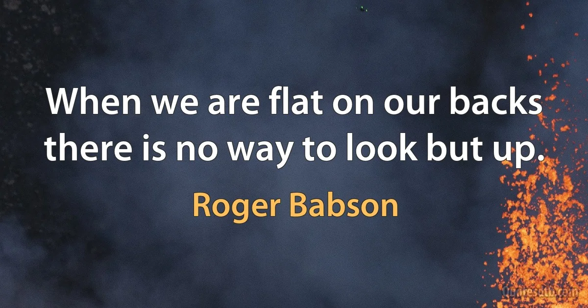 When we are flat on our backs there is no way to look but up. (Roger Babson)