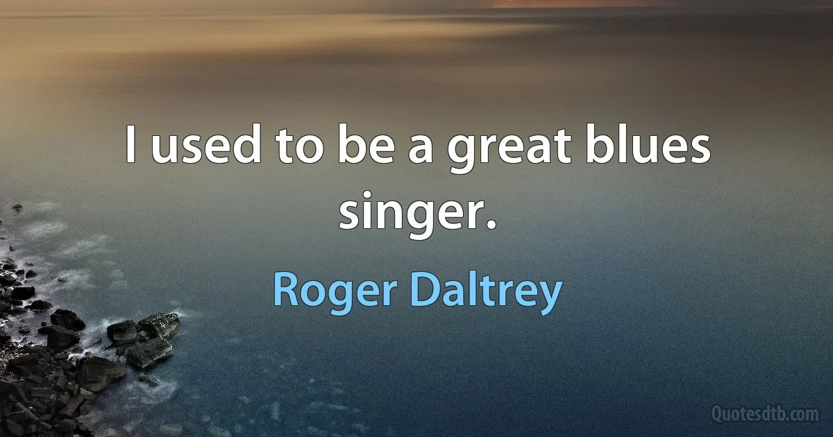 I used to be a great blues singer. (Roger Daltrey)