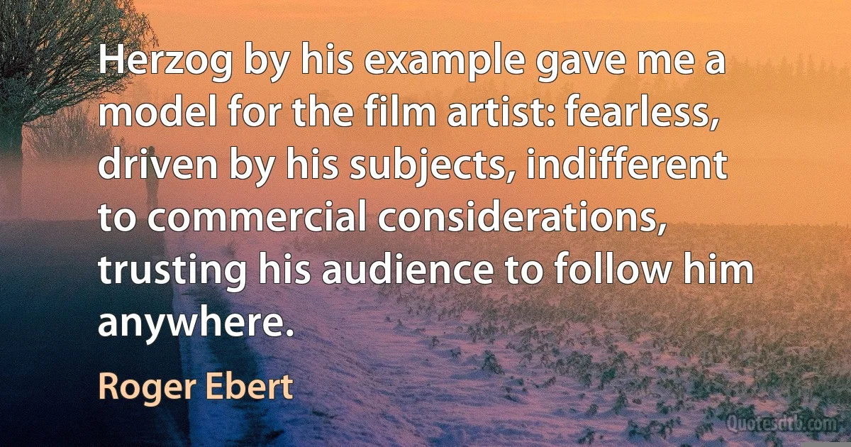 Herzog by his example gave me a model for the film artist: fearless, driven by his subjects, indifferent to commercial considerations, trusting his audience to follow him anywhere. (Roger Ebert)