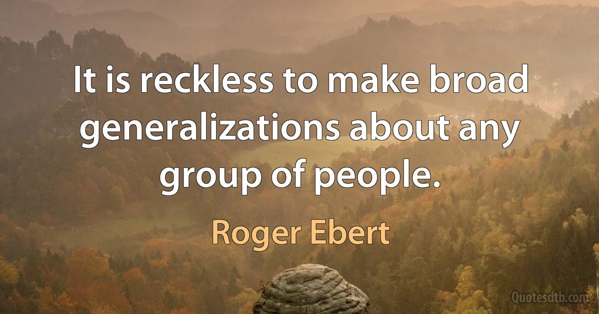 It is reckless to make broad generalizations about any group of people. (Roger Ebert)