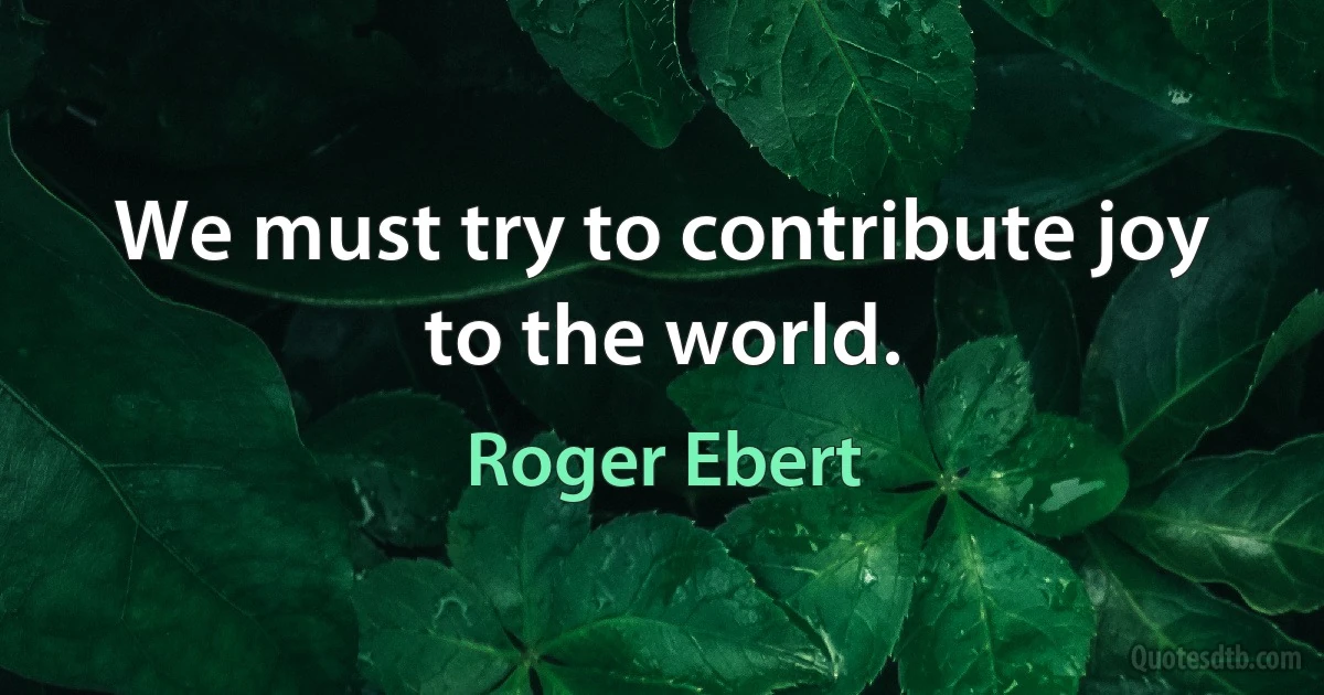 We must try to contribute joy to the world. (Roger Ebert)